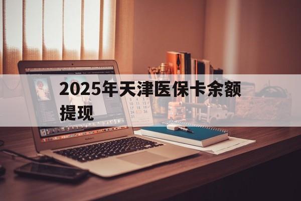 楚雄最新2025年天津医保卡余额提现方法分析(最方便真实的楚雄2025年天津医保卡余额提现多少方法)