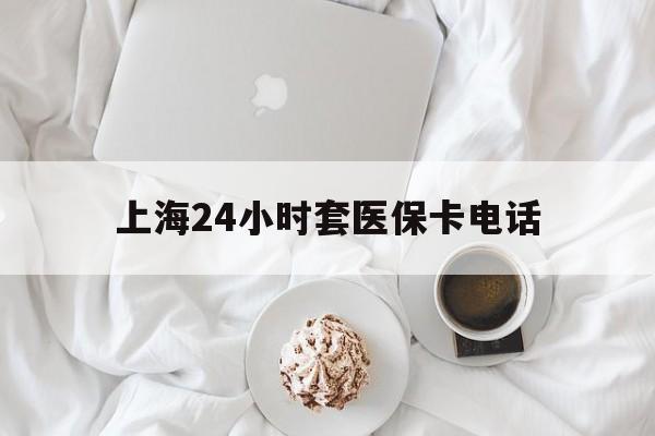 楚雄最新上海24小时套医保卡电话方法分析(最方便真实的楚雄上海24小时套医保卡电话是多少方法)