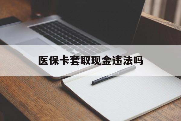 楚雄最新医保卡套取现金违法吗方法分析(最方便真实的楚雄医保卡套取现金违法吗怎么处理方法)